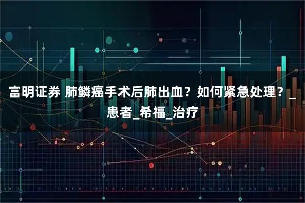 富明证券 肺鳞癌手术后肺出血？如何紧急处理？_患者_希福_治疗