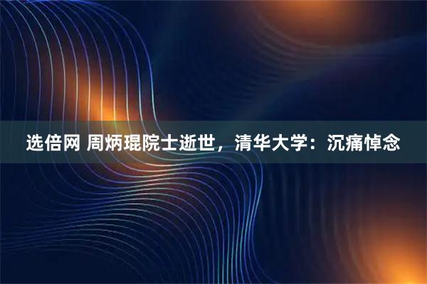 选倍网 周炳琨院士逝世，清华大学：沉痛悼念