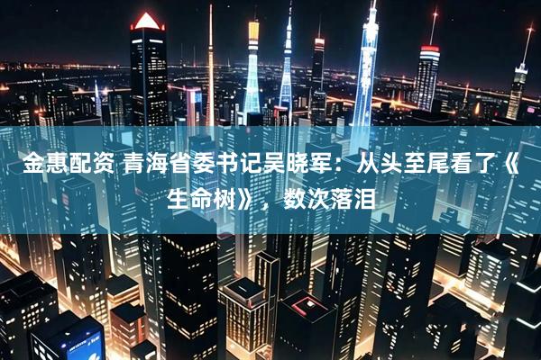 金惠配资 青海省委书记吴晓军：从头至尾看了《生命树》，数次落泪