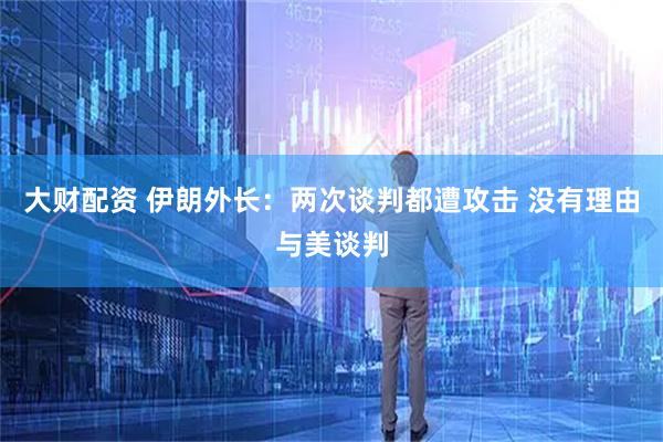 大财配资 伊朗外长：两次谈判都遭攻击 没有理由与美谈判