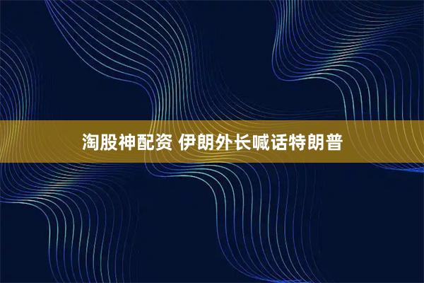 淘股神配资 伊朗外长喊话特朗普