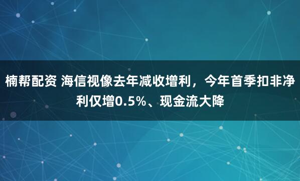 楠帮配资 海信视像去年减收增利，今年首季扣非净利仅增0.5%、现金流大降